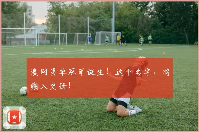 澳网男单冠军诞生!这个名字,将载入史册!