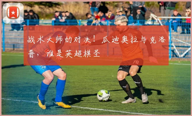 战术大师的对决！瓜迪奥拉与克洛普，谁是英超棋圣