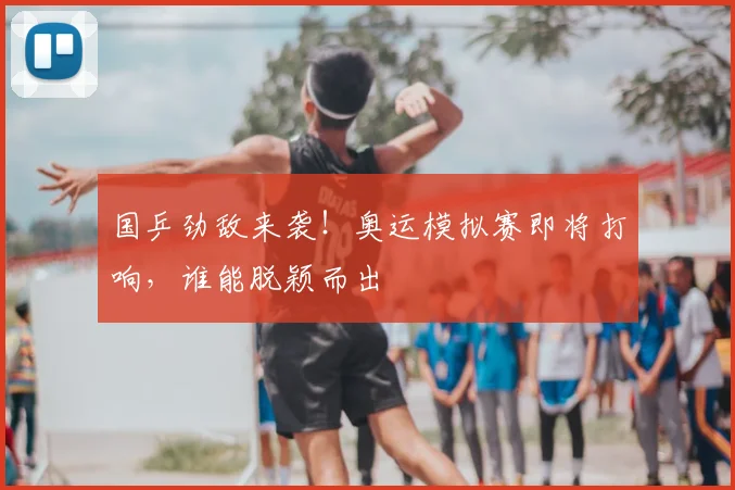 国乒劲敌来袭！奥运模拟赛即将打响，谁能脱颖而出