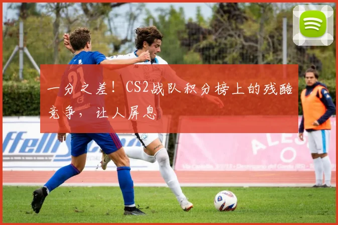 一分之差！CS2战队积分榜上的残酷竞争，让人屏息